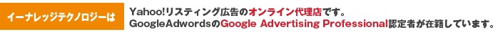株式会社イーナレッジテクノロジーは  ・Yahoo!リスティング広告のオンライン代理店です。  ・GoogleAdwordsのGoogle Advertising Professional認定者が在籍しています。